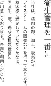 衛生管理を一番に 当社は、精肉の卸、加工、販売からアイスクリームの販売などを行っております。お客様に満足していただくために、国産牛、豚、鶏など種類豊富にご用意しております。是非ご利用ください。